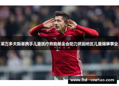 莱万多夫斯基携手儿童医疗救助基金会助力贫困地区儿童健康事业 莱万多夫斯基携手儿童医疗救助基金会助力贫困地区儿童健康事业