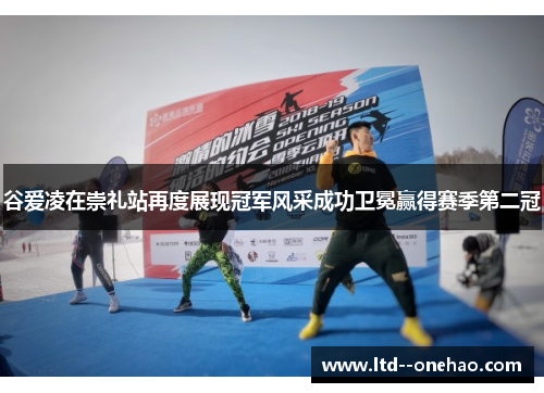 谷爱凌在崇礼站再度展现冠军风采成功卫冕赢得赛季第二冠