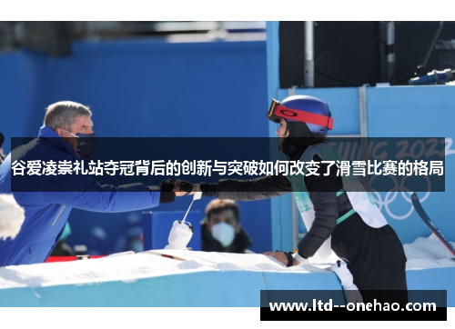 谷爱凌崇礼站夺冠背后的创新与突破如何改变了滑雪比赛的格局 谷爱凌崇礼站夺冠背后的创新与突破如何改变了滑雪比赛的格局
