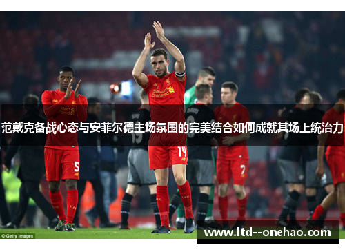 范戴克备战心态与安菲尔德主场氛围的完美结合如何成就其场上统治力 范戴克备战心态与安菲尔德主场氛围的完美结合如何成就其场上统治力