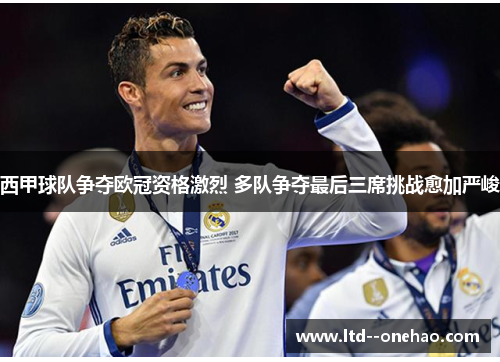 西甲球队争夺欧冠资格激烈 多队争夺最后三席挑战愈加严峻