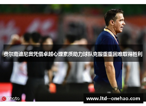 费尔南迪尼奥凭借卓越心理素质助力球队克服重重困难取得胜利 费尔南迪尼奥凭借卓越心理素质助力球队克服重重困难取得胜利