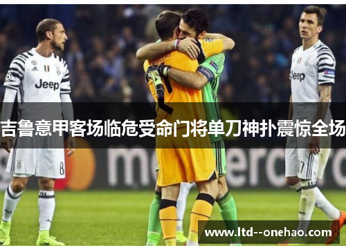 吉鲁意甲客场临危受命门将单刀神扑震惊全场 吉鲁意甲客场临危受命门将单刀神扑震惊全场