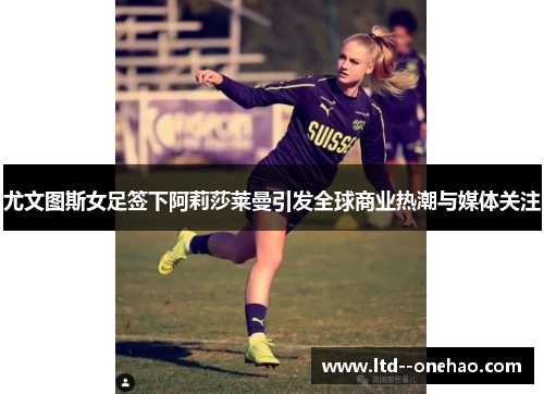 尤文图斯女足签下阿莉莎莱曼引发全球商业热潮与媒体关注
