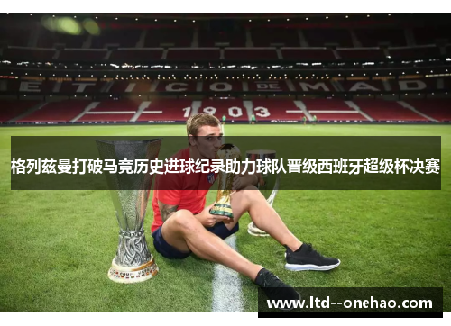 格列兹曼打破马竞历史进球纪录助力球队晋级西班牙超级杯决赛