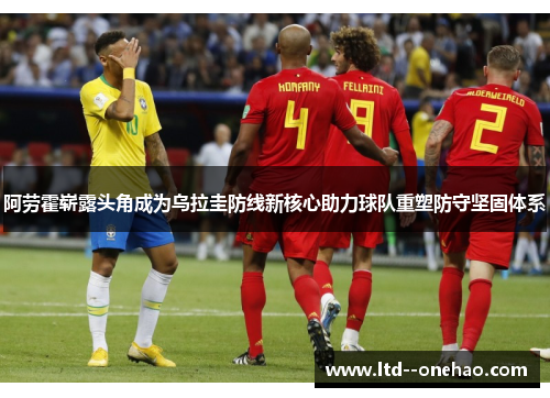 阿劳霍崭露头角成为乌拉圭防线新核心助力球队重塑防守坚固体系