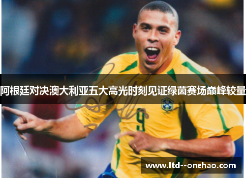 阿根廷对决澳大利亚五大高光时刻见证绿茵赛场巅峰较量