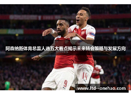 阿森纳新体育总监人选五大看点揭示未来转会策略与发展方向