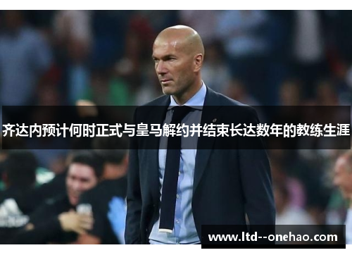 齐达内预计何时正式与皇马解约并结束长达数年的教练生涯