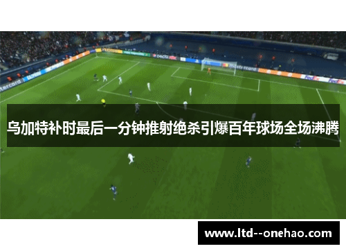 乌加特补时最后一分钟推射绝杀引爆百年球场全场沸腾