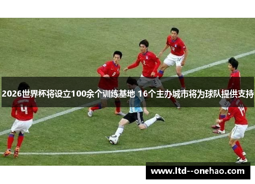 2026世界杯将设立100余个训练基地 16个主办城市将为球队提供支持