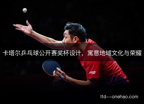 卡塔尔乒乓球公开赛奖杯设计,寓意地域文化与荣耀 卡塔尔乒乓球公开赛奖杯设计,寓意地域文化与荣耀