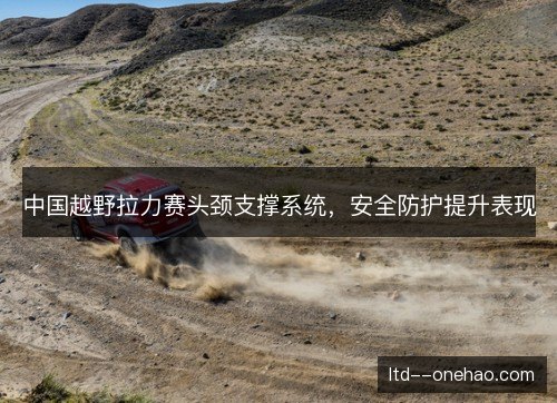 中国越野拉力赛头颈支撑系统,安全防护提升表现 中国越野拉力赛头颈支撑系统,安全防护提升表现